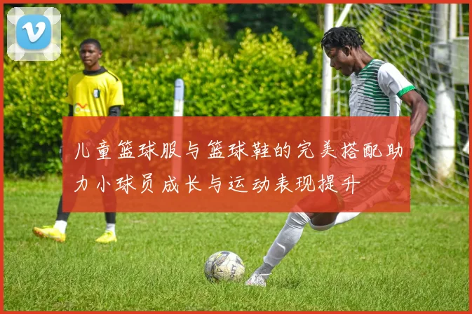 儿童篮球服与篮球鞋的完美搭配助力小球员成长与运动表现提升