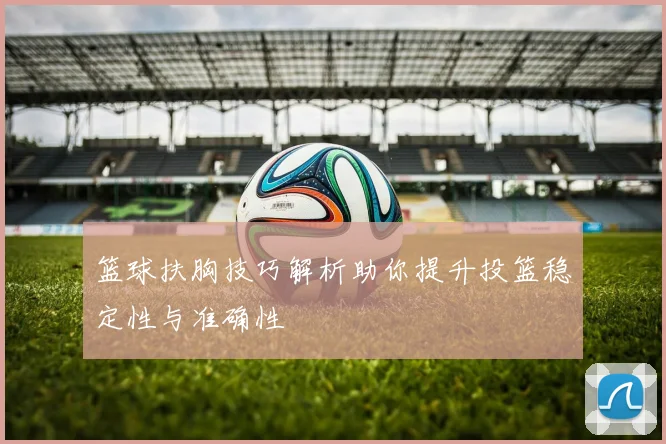 篮球扶胸技巧解析助你提升投篮稳定性与准确性