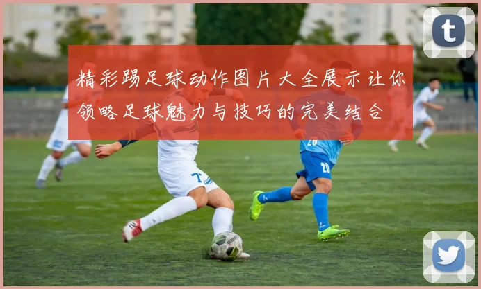 精彩踢足球动作图片大全展示让你领略足球魅力与技巧的完美结合
