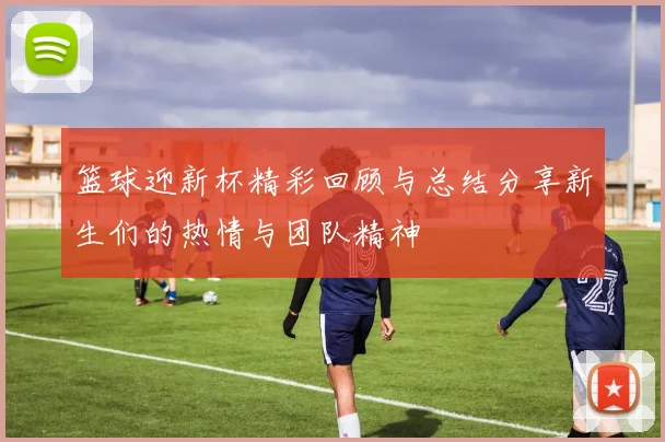 篮球迎新杯精彩回顾与总结分享新生们的热情与团队精神