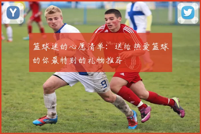 篮球迷的心愿清单：送给热爱篮球的你最特别的礼物推荐