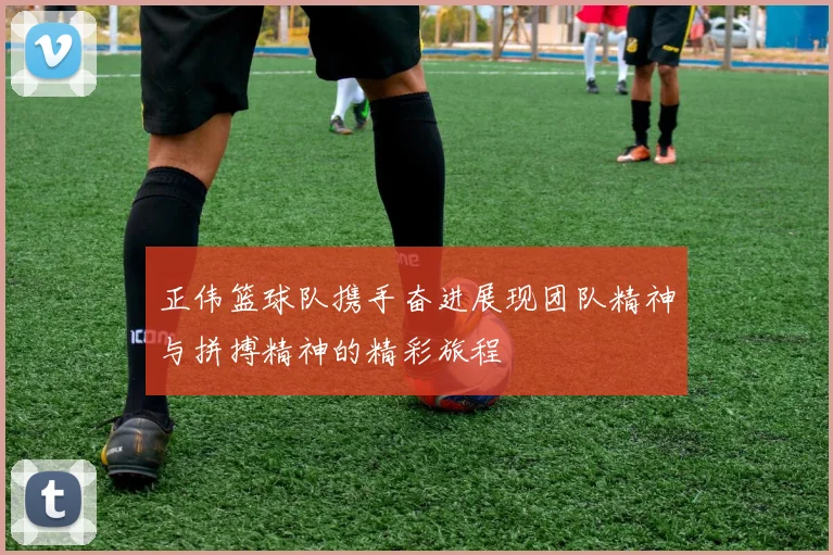 正伟篮球队携手奋进展现团队精神与拼搏精神的精彩旅程
