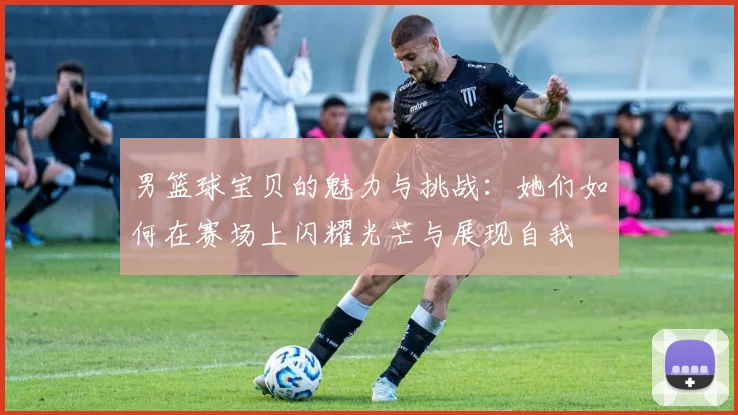 男篮球宝贝的魅力与挑战：她们如何在赛场上闪耀光芒与展现自我