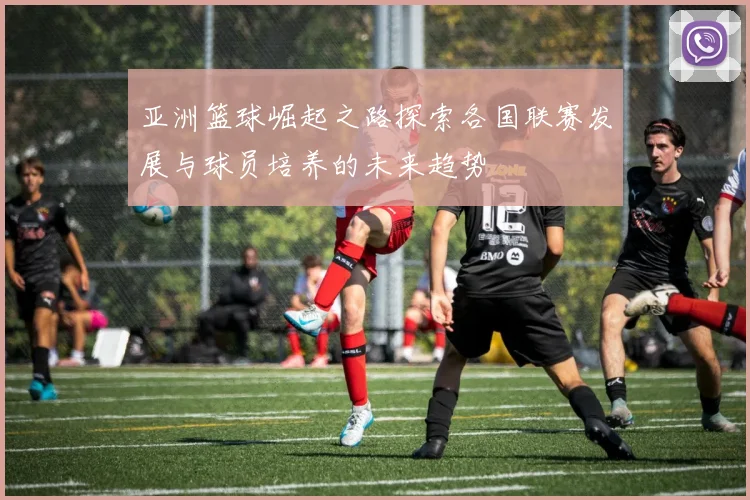 亚洲篮球崛起之路探索各国联赛发展与球员培养的未来趋势