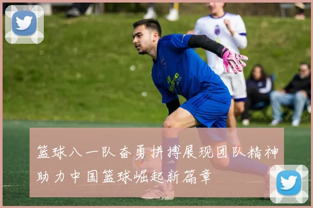 篮球八一队奋勇拼搏展现团队精神助力中国篮球崛起新篇章