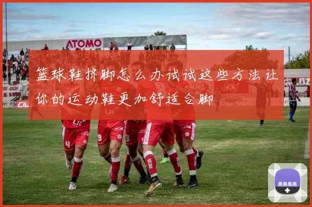 篮球鞋挤脚怎么办试试这些方法让你的运动鞋更加舒适合脚