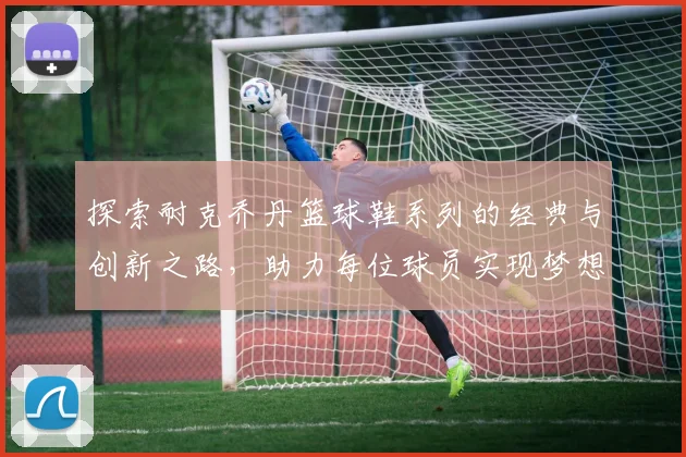 探索耐克乔丹篮球鞋系列的经典与创新之路，助力每位球员实现梦想