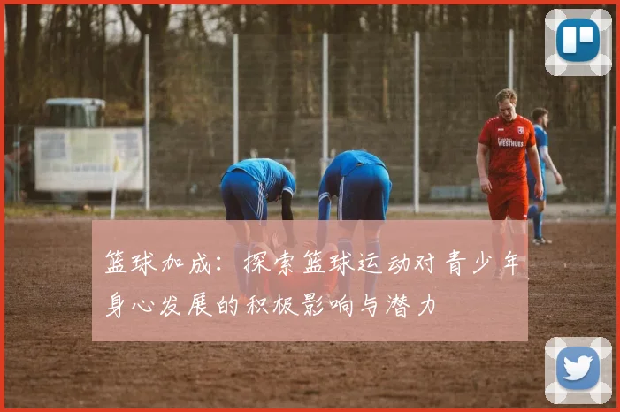 篮球加成：探索篮球运动对青少年身心发展的积极影响与潜力